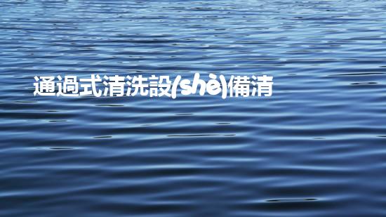 通過式清洗設(shè)備清水革新：釋放水體潛力，重塑自然生態(tài)！